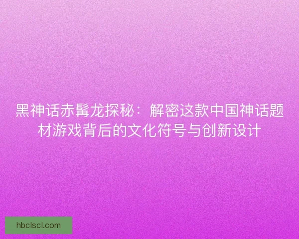 黑神话赤髯龙探秘：解密这款中国神话题材游戏背后的文化符号与创新设计