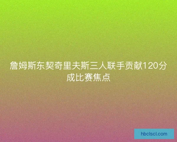 詹姆斯东契奇里夫斯三人联手贡献120分成比赛焦点