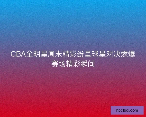 CBA全明星周末精彩纷呈球星对决燃爆赛场精彩瞬间