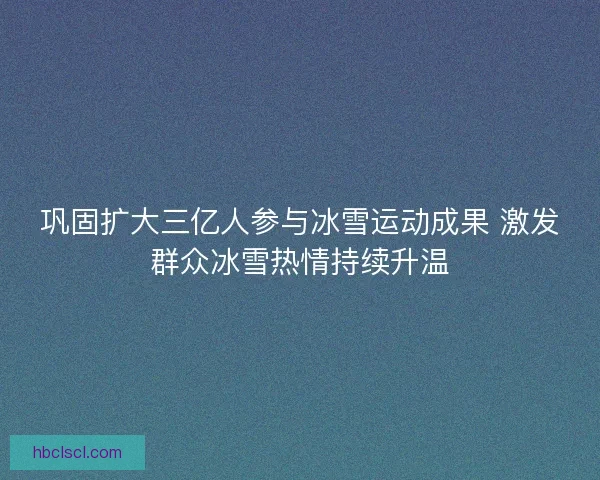 巩固扩大三亿人参与冰雪运动成果 激发群众冰雪热情持续升温