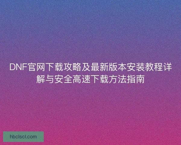 DNF官网下载攻略及最新版本安装教程详解与安全高速下载方法指南