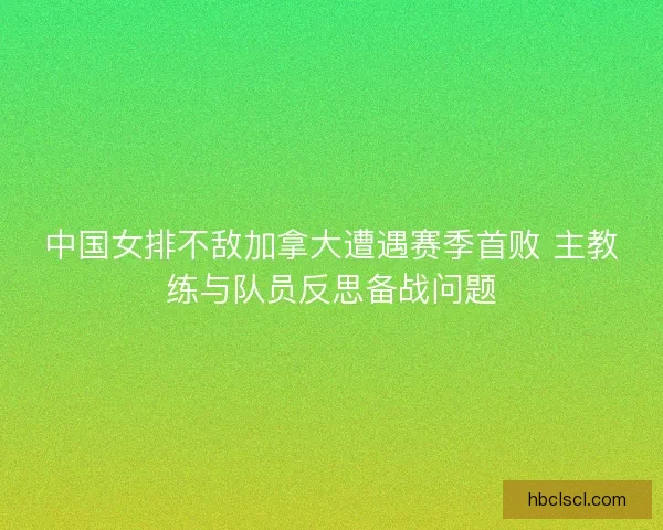 中国女排不敌加拿大遭遇赛季首败 主教练与队员反思备战问题