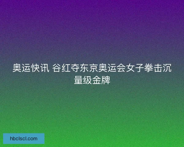 奥运快讯 谷红夺东京奥运会女子拳击沉量级金牌