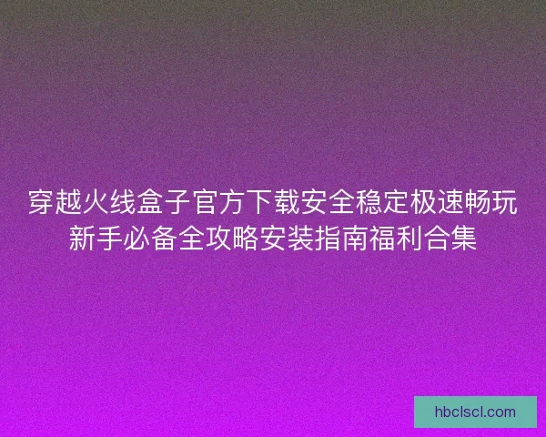 穿越火线盒子官方下载安全稳定极速畅玩新手必备全攻略安装指南福利合集